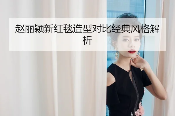 赵丽颖新红毯造型对比经典风格解析